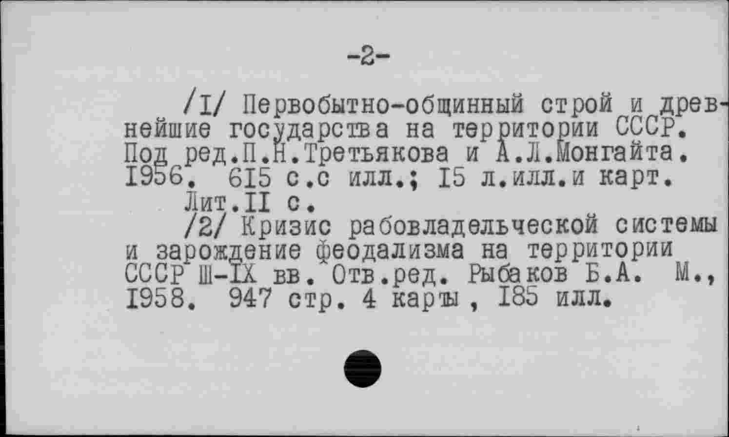 ﻿-2-
/і/ Первобытно-общинный строй и древ нейшие государства на территории СССР. Под ред.П.Н.Третьякова и А.Л.Монгайта. 1956. 615 с.с илл.; 15 л.илл.и карт.
Лит.II с.
/2/ Кризис рабовладельческой системы и зарождение феодализма на территории СССР Ш-ІХ вв. Отв.ред. Рыбаков Б.А. М., 1958. 947 стр. 4 карты , 185 илл.